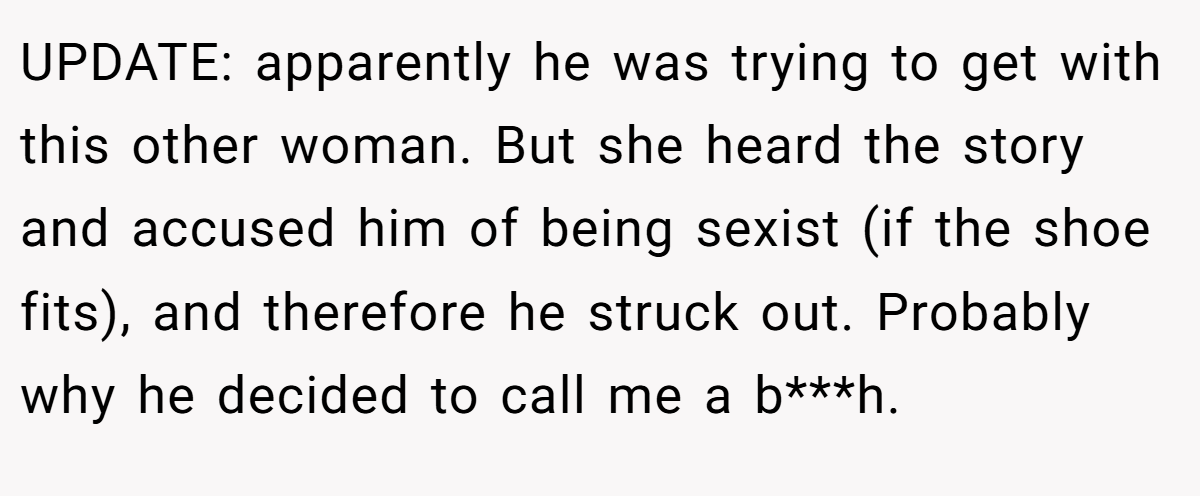 UPDATE: apparently he was trying to get with this other woman. But she heard the story and accused him of being sexist (if the shoe fits), and therefore he struck out. Probably why he decided to call me a b***h.