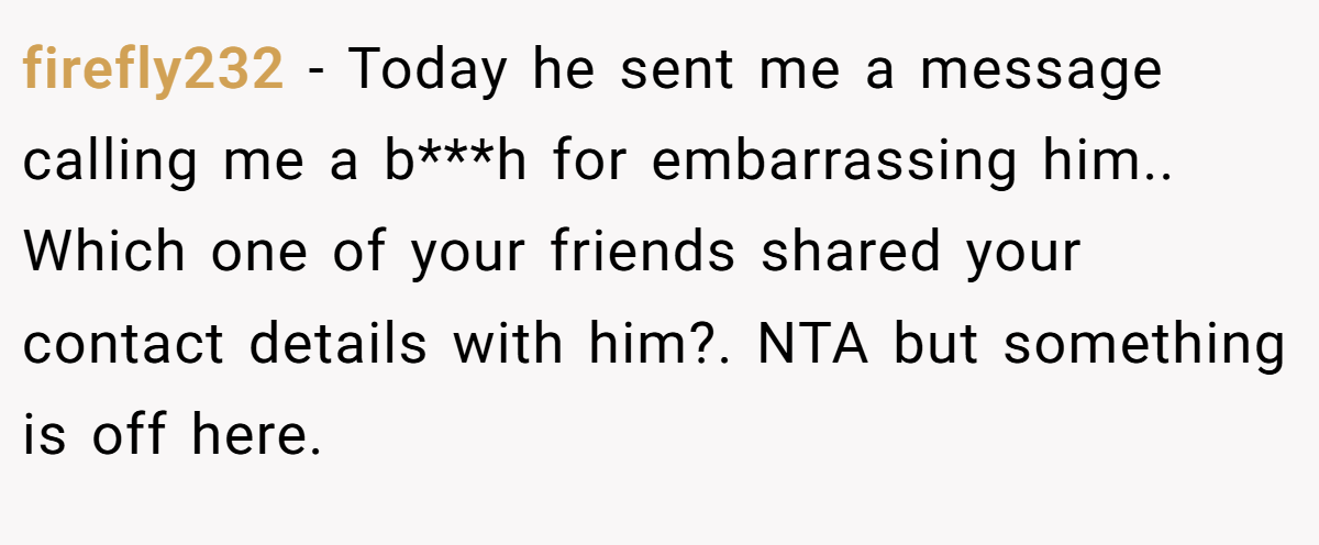 firefly232 - Today he sent me a message calling me a b***h for embarrassing him.. Which one of your friends shared your contact details with him?. NTA but something is off here.