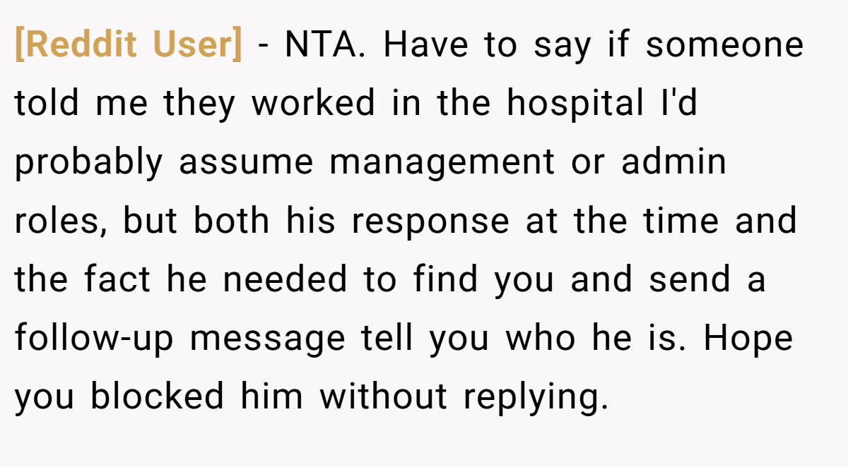 [Reddit User] - NTA. Have to say if someone told me they worked in the hospital I'd probably assume management or admin roles, but both his response at the time and the fact he needed to find you and send a follow-up message tell you who he is. Hope you blocked him without replying.