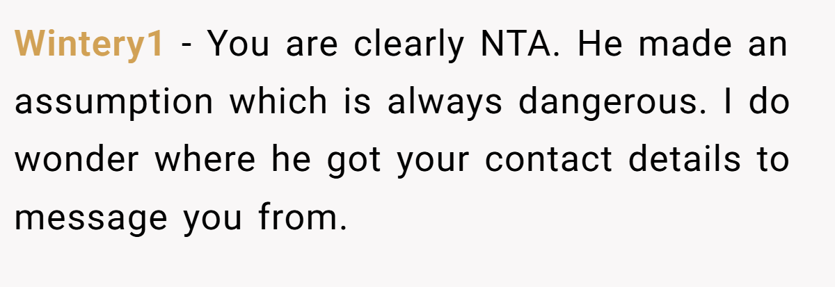 Wintery1 - You are clearly NTA. He made an assumption which is always dangerous. I do wonder where he got your contact details to message you from.