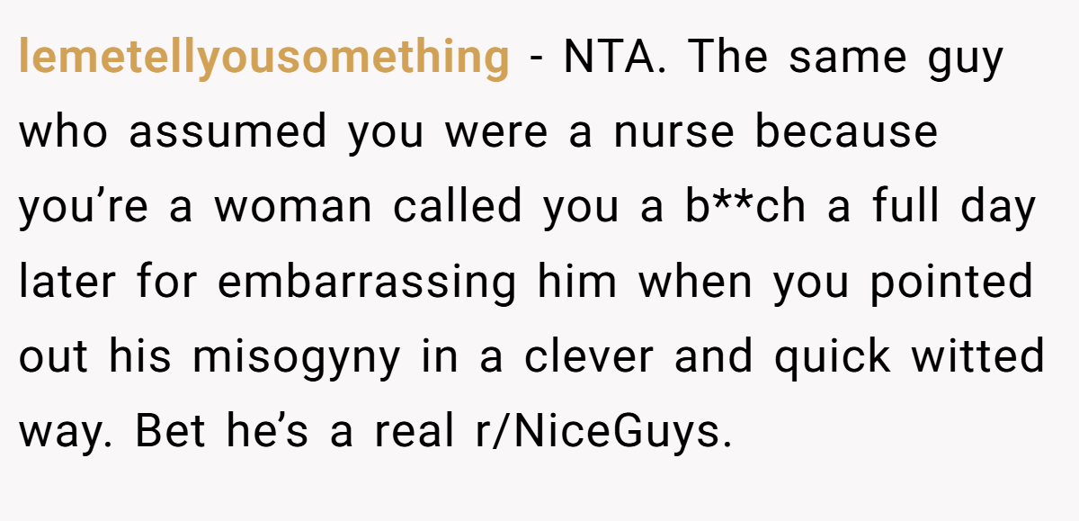 lemetellyousomething - NTA. The same guy who assumed you were a nurse because you’re a woman called you a b**ch a full day later for embarrassing him when you pointed out his misogyny in a clever and quick witted way. Bet he’s a real r/NiceGuys.