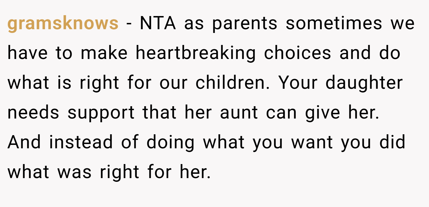 gramsknows − NTA as parents sometimes we have to make heartbreaking choices and do what is right for our children. Your daughter needs support that her aunt can give her. And instead of doing what you want you did what was right for her.