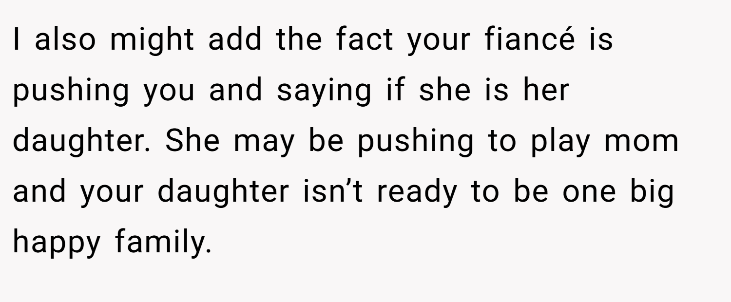 I also might add the fact your fiancé is pushing you and saying if she is her daughter. She may be pushing to play mom and your daughter isn’t ready to be one big happy family.