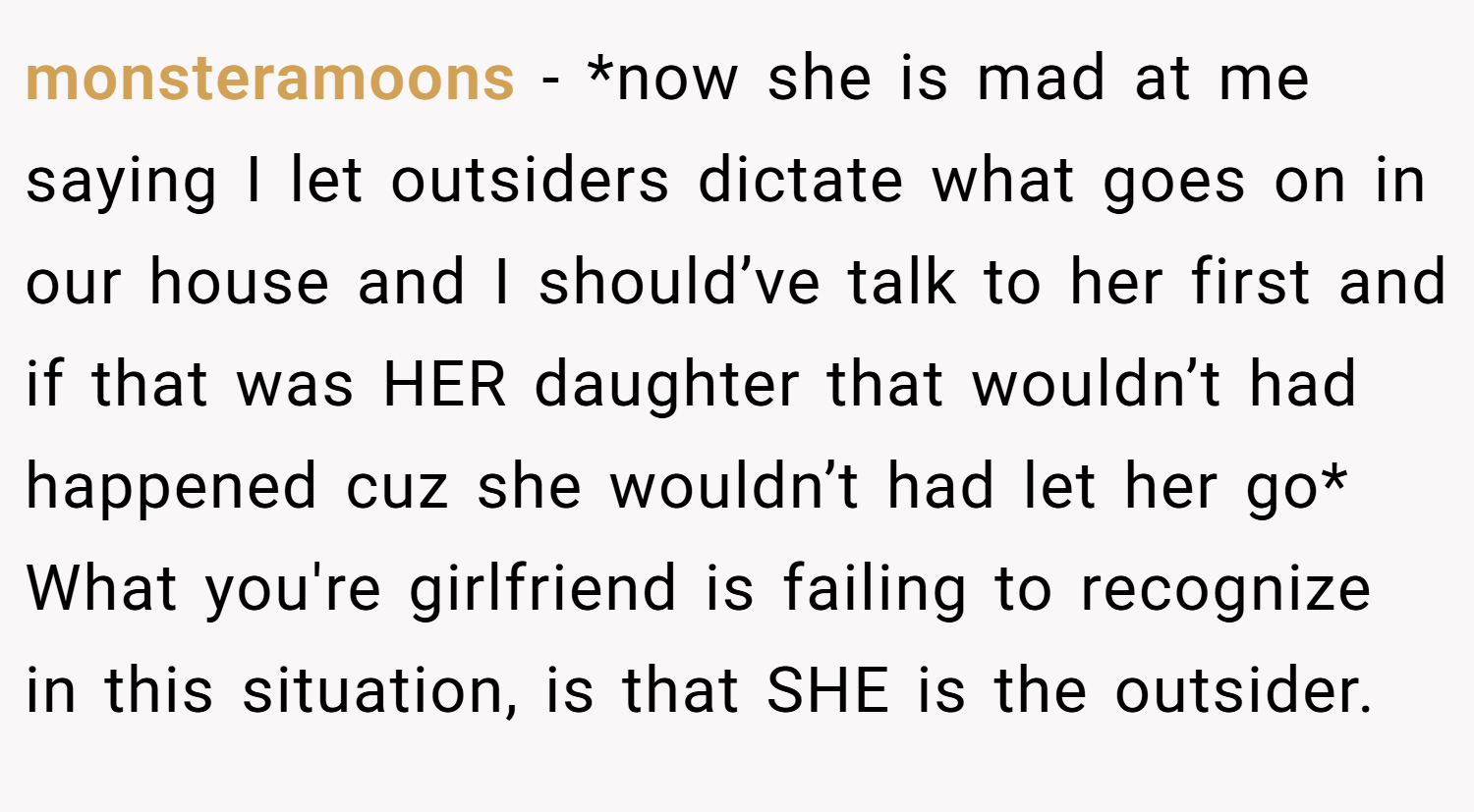 monsteramoons − *now she is mad at me saying I let outsiders dictate what goes on in our house and I should’ve talk to her first and if that was HER daughter that wouldn’t had happened cuz she wouldn’t had let her go* What you're girlfriend is failing to recognize in this situation, is that SHE is the outsider.