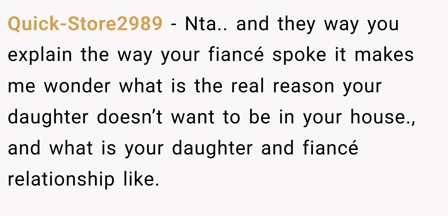 Quick-Store2989 − Nta.. and they way you explain the way your fiancé spoke it makes me wonder what is the real reason your daughter doesn’t want to be in your house., and what is your daughter and fiancé relationship like.
