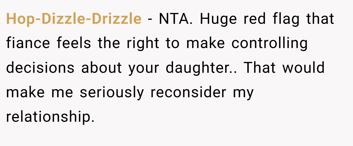 Hop-Dizzle-Drizzle − NTA. Huge red flag that fiance feels the right to make controlling decisions about your daughter.. That would make me seriously reconsider my relationship.