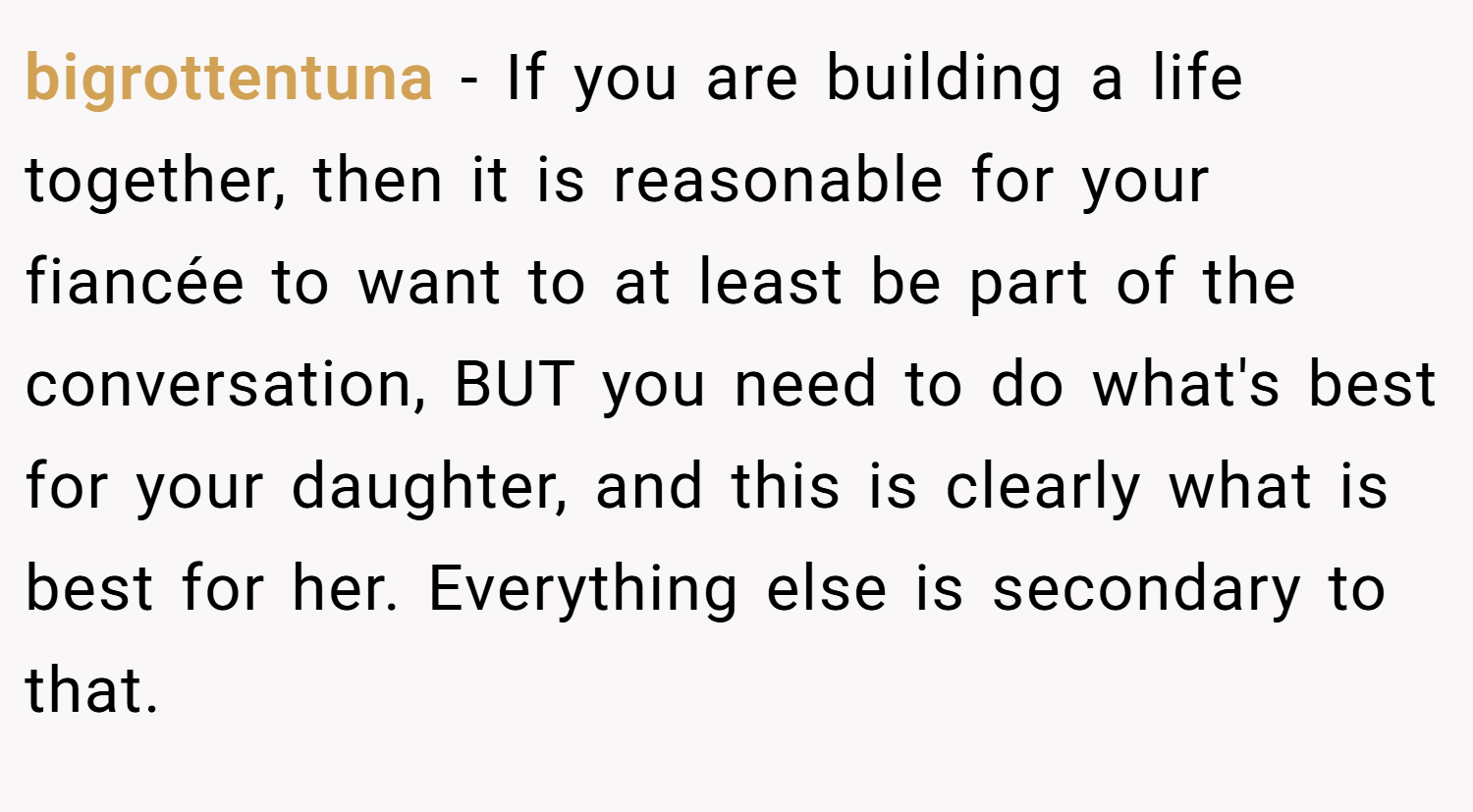 bigrottentuna − If you are building a life together, then it is reasonable for your fiancée to want to at least be part of the conversation, BUT you need to do what's best for your daughter, and this is clearly what is best for her. Everything else is secondary to that.