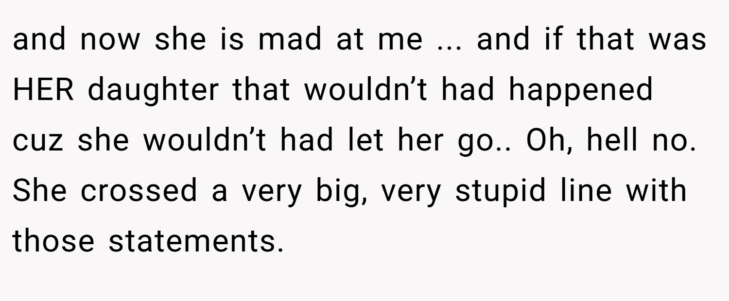 and now she is mad at me ... and if that was HER daughter that wouldn’t had happened cuz she wouldn’t had let her go.. Oh, hell no. She crossed a very big, very stupid line with those statements.