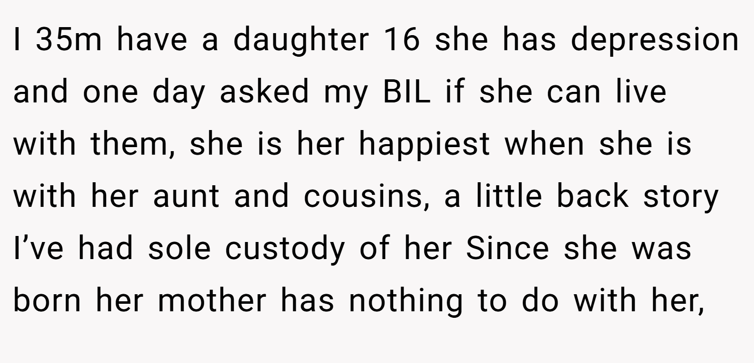 I 35m have a daughter 16 she has depression and one day asked my BIL if she can live with them, she is her happiest when she is with her aunt and cousins, a little back story I’ve had sole custody of her Since she was born her mother has nothing to do with her,