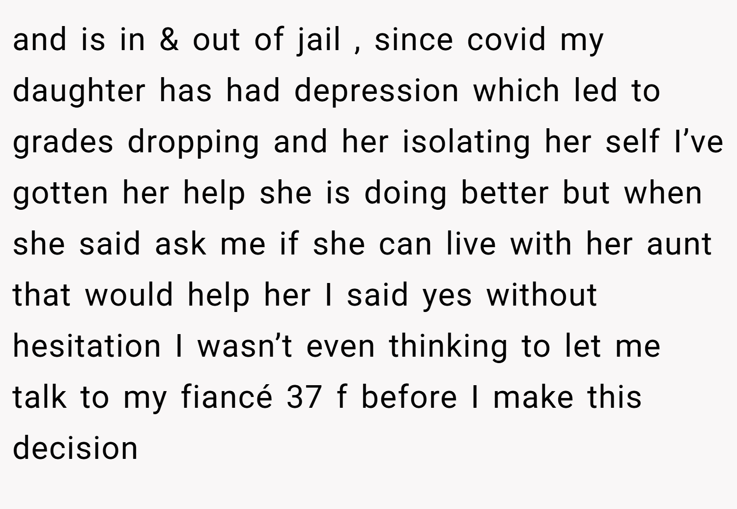 and is in & out of jail , since covid my daughter has had depression which led to grades dropping and her isolating her self I’ve gotten her help she is doing better but when she said ask me if she can live with her aunt that would help her I said yes without hesitation I wasn’t even thinking to let me talk to my fiancé 37 f before I make this decision