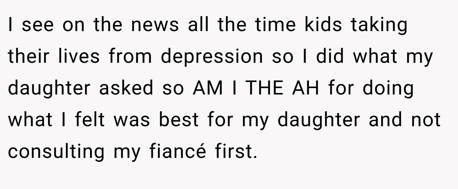 I see on the news all the time kids taking their lives from depression so I did what my daughter asked so AM I THE AH for doing what I felt was best for my daughter and not consulting my fiancé first.