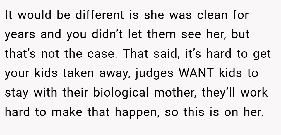 It would be different is she was clean for years and you didn’t let them see her, but that’s not the case. That said, it’s hard to get your kids taken away, judges WANT kids to stay with their biological mother, they’ll work hard to make that happen, so this is on her.