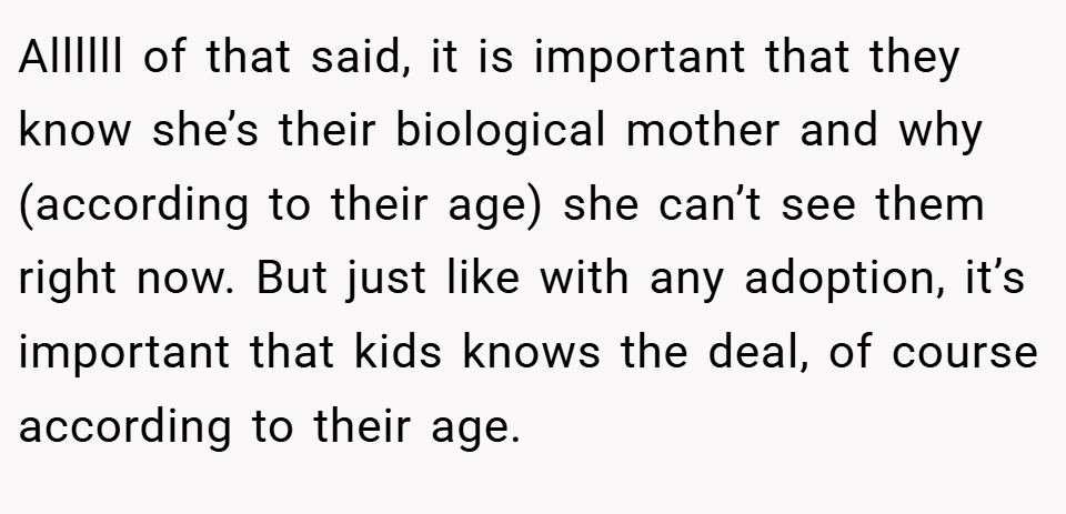 Allllll of that said, it is important that they know she’s their biological mother and why (according to their age) she can’t see them right now. But just like with any adoption, it’s important that kids knows the deal, of course according to their age.