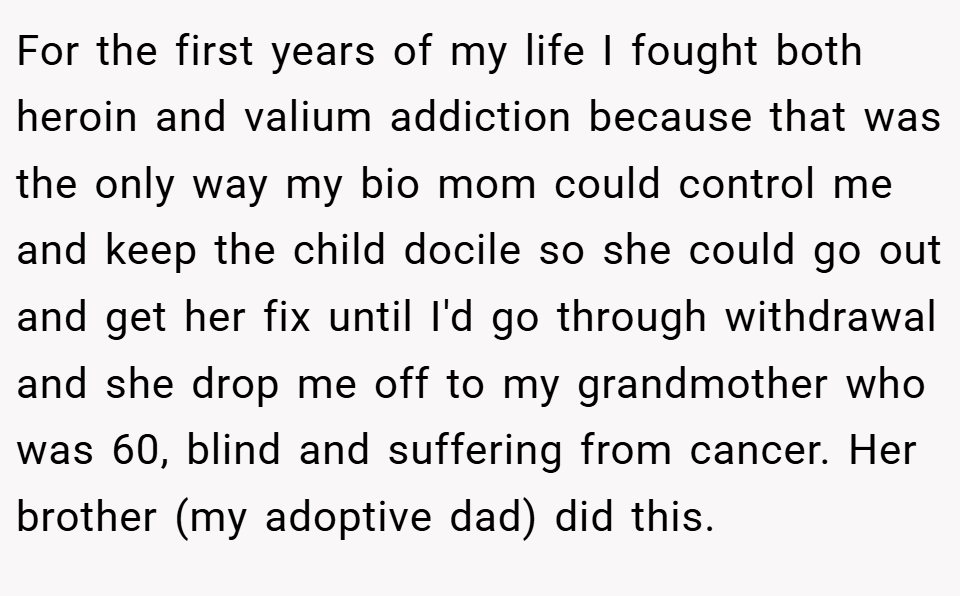 For the first years of my life I fought both heroin and valium addiction because that was the only way my bio mom could control me and keep the child docile so she could go out and get her fix until I'd go through withdrawal and she drop me off to my grandmother who was 60, blind and suffering from cancer. Her brother (my adoptive dad) did this.