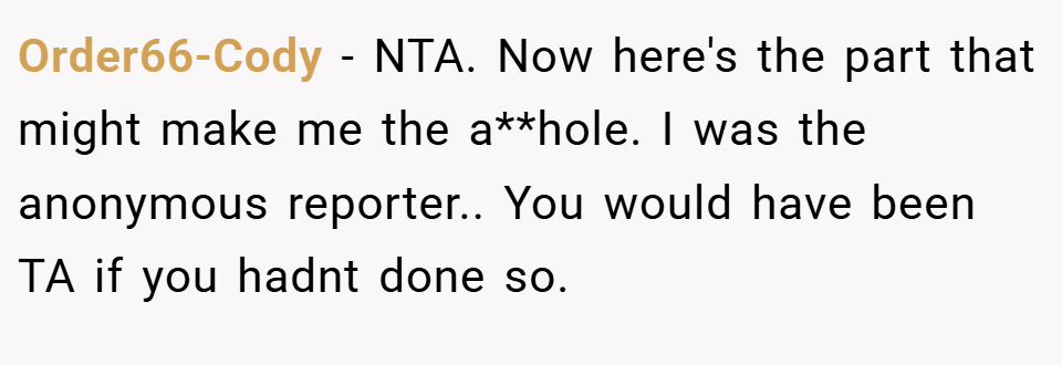 Order66-Cody − NTA. Now here's the part that might make me the a**hole. I was the anonymous reporter.. You would have been TA if you hadnt done so.
