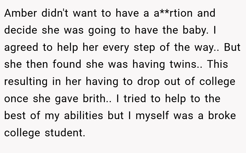 Amber didn't want to have a a**rtion and decide she was going to have the baby. I agreed to help her every step of the way.. But she then found she was having twins.. This resulting in her having to drop out of college once she gave brith.. I tried to help to the best of my abilities but I myself was a broke college student.