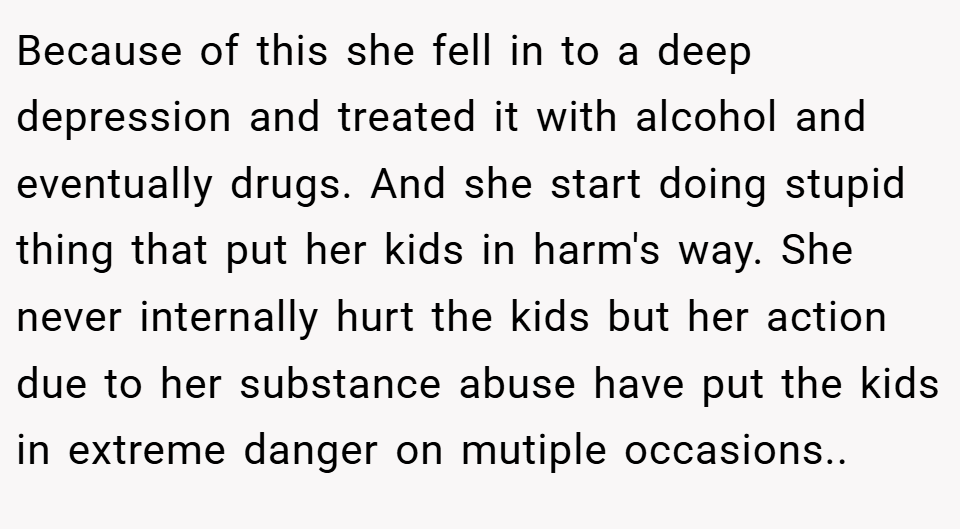 Because of this she fell in to a deep depression and treated it with alcohol and eventually drugs. And she start doing stupid thing that put her kids in harm's way. She never internally hurt the kids but her action due to her substance abuse have put the kids in extreme danger on mutiple occasions..