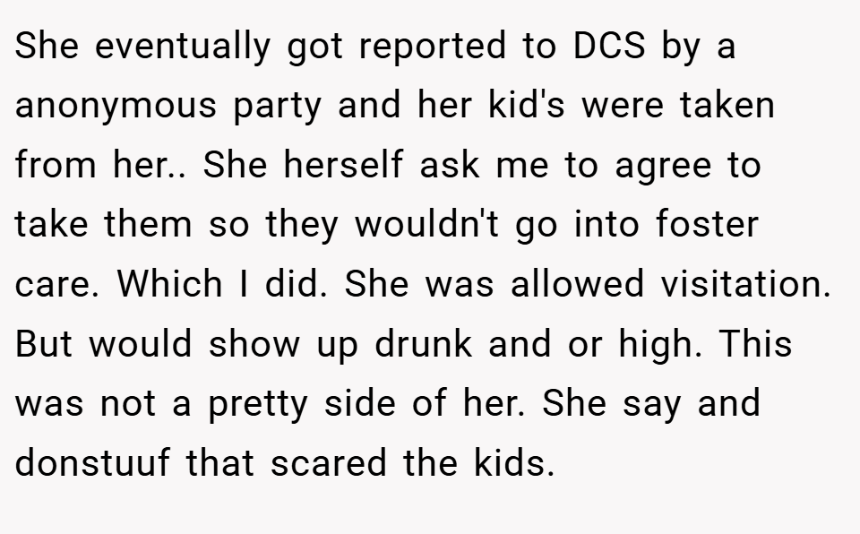She eventually got reported to DCS by a anonymous party and her kid's were taken from her.. She herself ask me to agree to take them so they wouldn't go into foster care. Which I did. She was allowed visitation. But would show up drunk and or high. This was not a pretty side of her. She say and donstuuf that scared the kids.