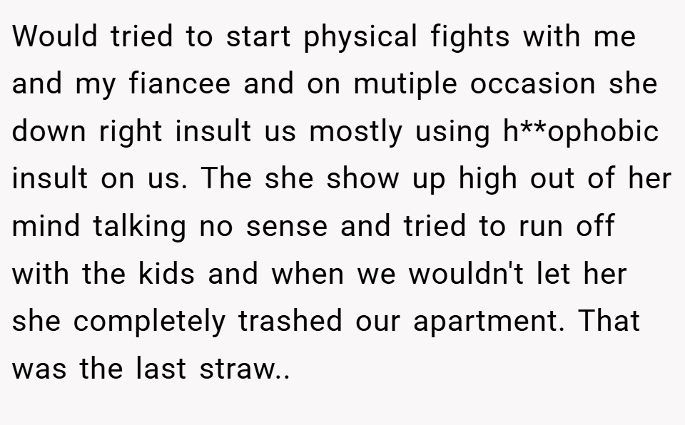 Would tried to start physical fights with me and my fiancee and on mutiple occasion she down right insult us mostly using h**ophobic insult on us. The she show up high out of her mind talking no sense and tried to run off with the kids and when we wouldn't let her she completely trashed our apartment. That was the last straw..