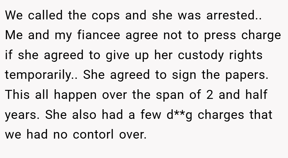 We called the cops and she was arrested.. Me and my fiancee agree not to press charge if she agreed to give up her custody rights temporarily.. She agreed to sign the papers. This all happen over the span of 2 and half years. She also had a few d**g charges that we had no contorl over.