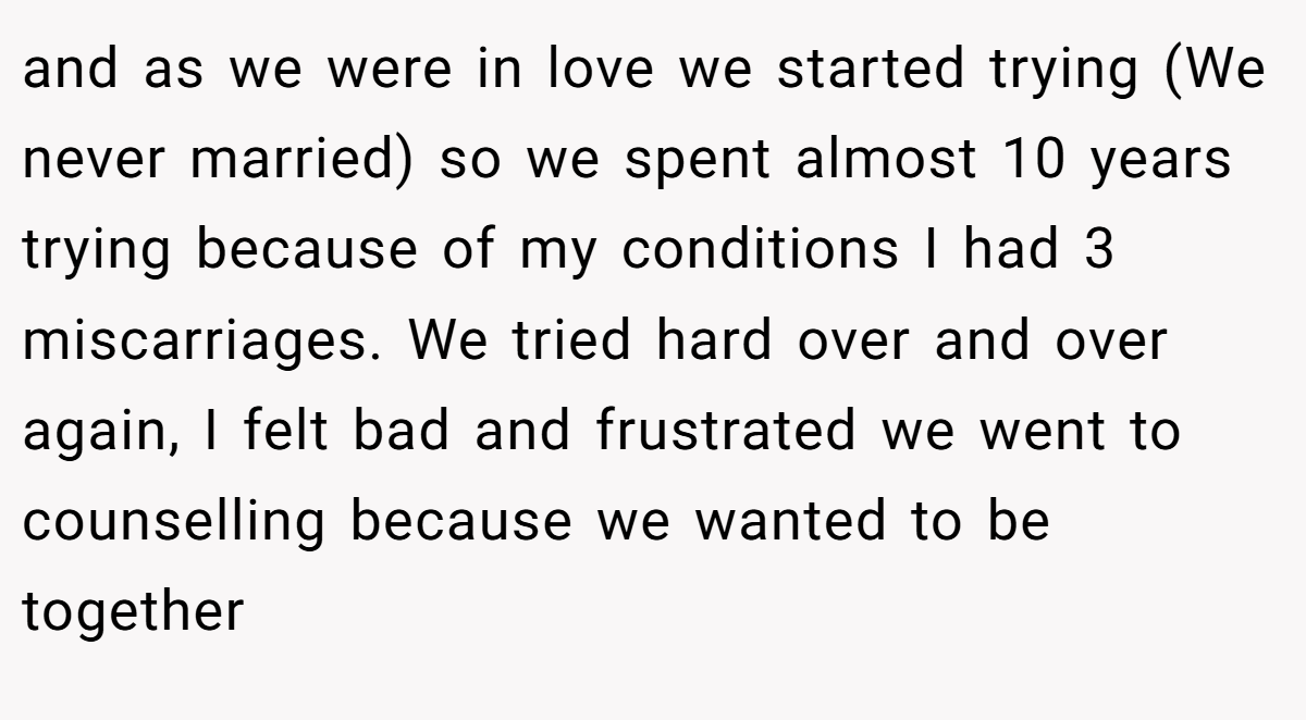 and as we were in love we started trying (We never married) so we spent almost 10 years trying because of my conditions I had 3 miscarriages. We tried hard over and over again, I felt bad and frustrated we went to counselling because we wanted to be together