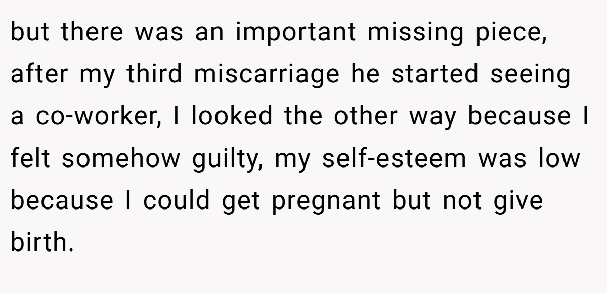 but there was an important missing piece, after my third miscarriage he started seeing a co-worker, I looked the other way because I felt somehow guilty, my self-esteem was low because I could get pregnant but not give birth.