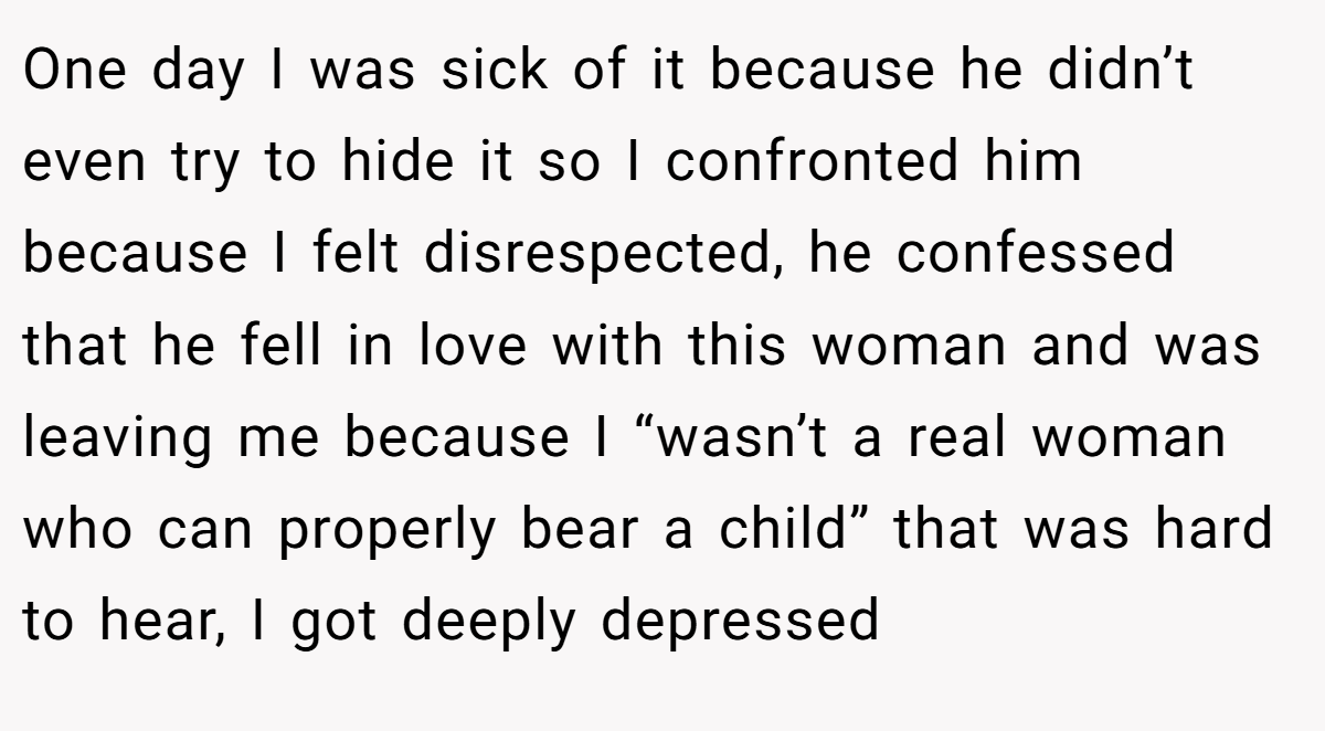 One day I was sick of it because he didn’t even try to hide it so I confronted him because I felt disrespected, he confessed that he fell in love with this woman and was leaving me because I “wasn’t a real woman who can properly bear a child” that was hard to hear, I got deeply depressed