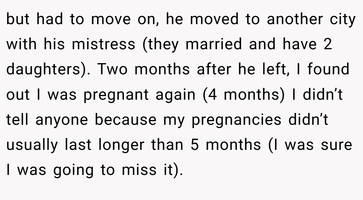 but had to move on, he moved to another city with his mistress (they married and have 2 daughters). Two months after he left, I found out I was pregnant again (4 months) I didn’t tell anyone because my pregnancies didn’t usually last longer than 5 months (I was sure I was going to miss it).