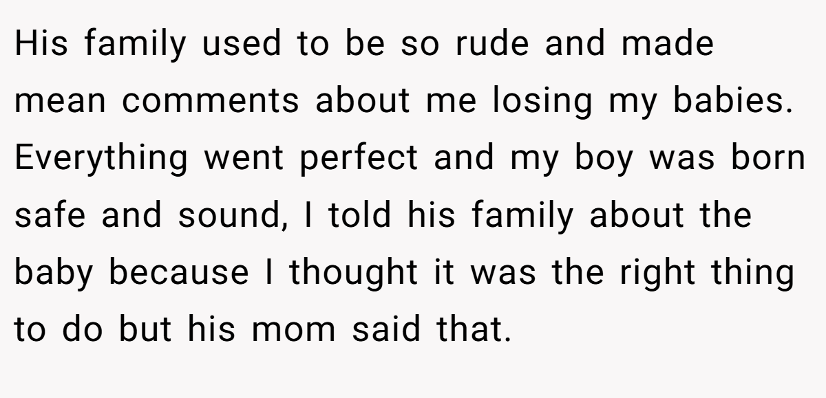 His family used to be so rude and made mean comments about me losing my babies. Everything went perfect and my boy was born safe and sound, I told his family about the baby because I thought it was the right thing to do but his mom said that.