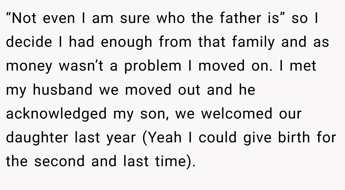 “Not even I am sure who the father is” so I decide I had enough from that family and as money wasn’t a problem I moved on. I met my husband we moved out and he acknowledged my son, we welcomed our daughter last year (Yeah I could give birth for the second and last time).
