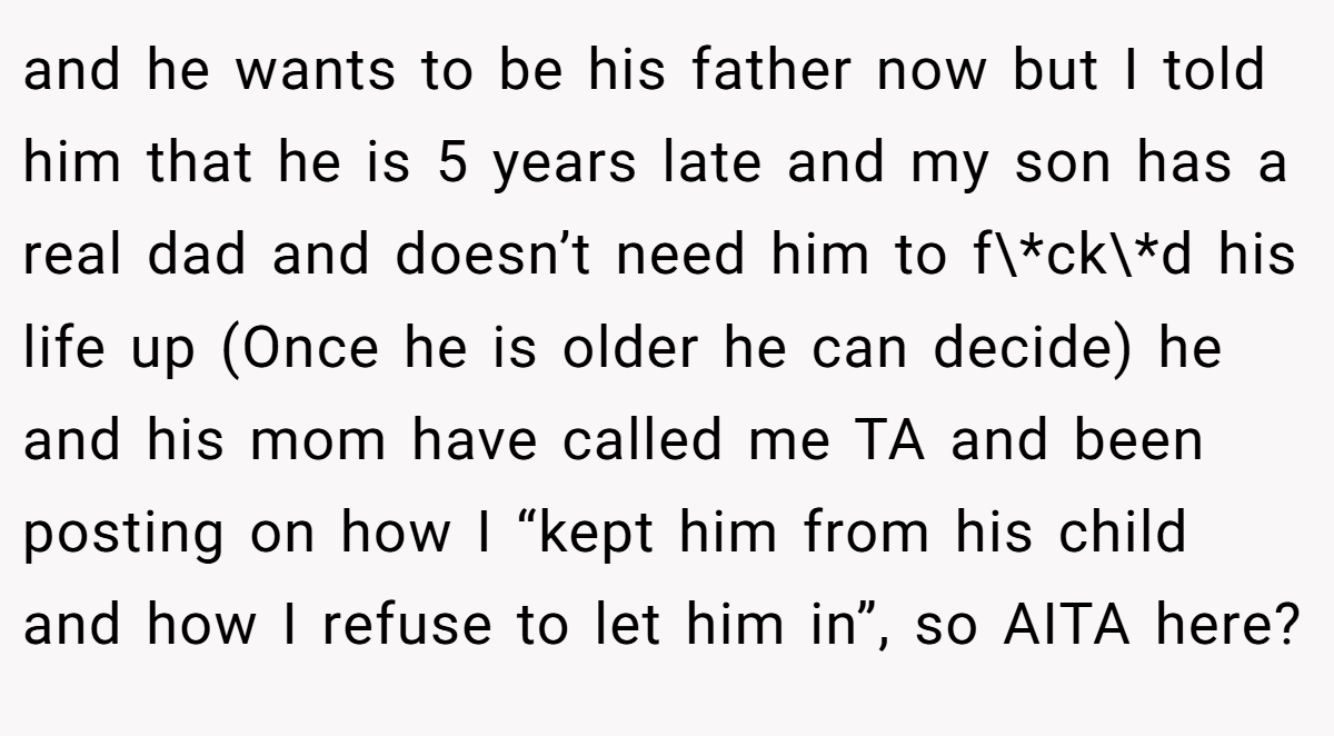 and he wants to be his father now but I told him that he is 5 years late and my son has a real dad and doesn’t need him to f\*ck\*d his life up (Once he is older he can decide) he  and his mom have called me TA and been posting on how I “kept him from his child and how I refuse to let him in”, so AITA here?