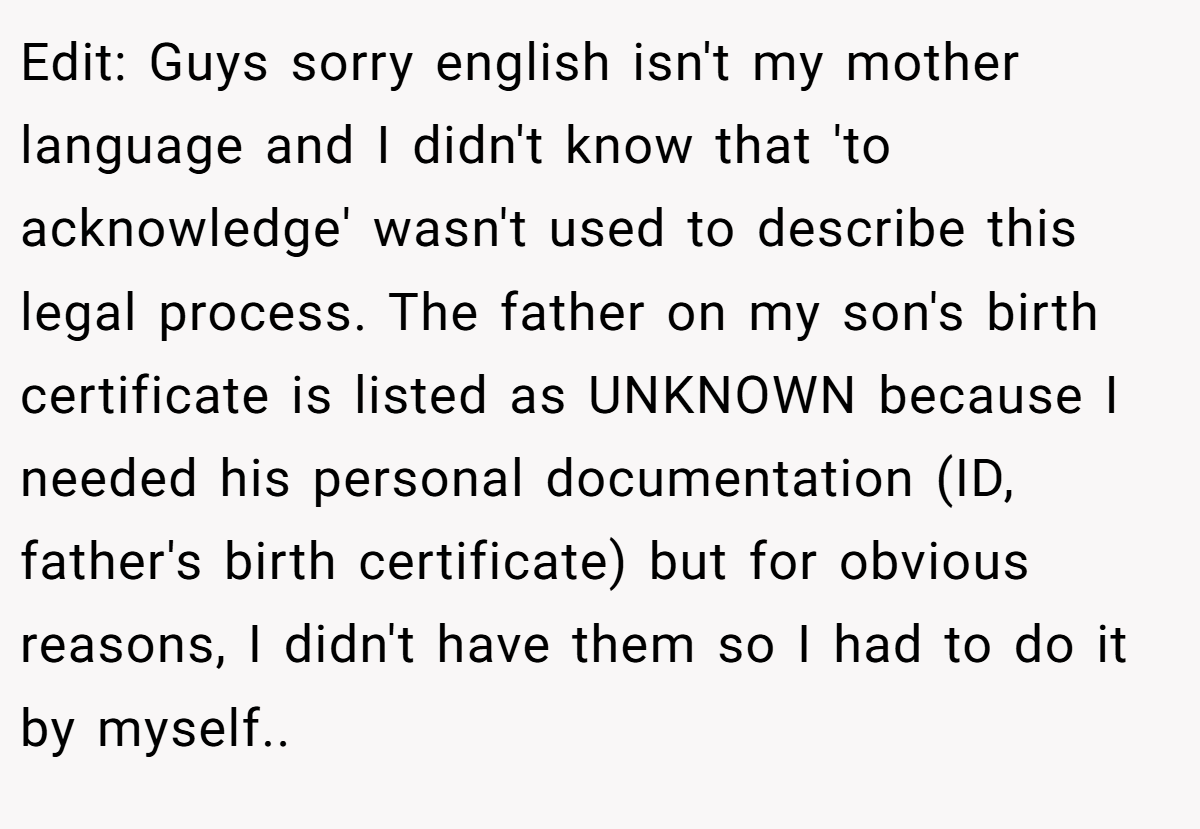 Edit: Guys sorry english isn't my mother language and I didn't know that 'to acknowledge' wasn't used to describe this legal process. The father on my son's birth certificate is listed as UNKNOWN because I needed his personal documentation (ID, father's birth certificate) but for obvious reasons, I didn't have them so I had to do it by myself..