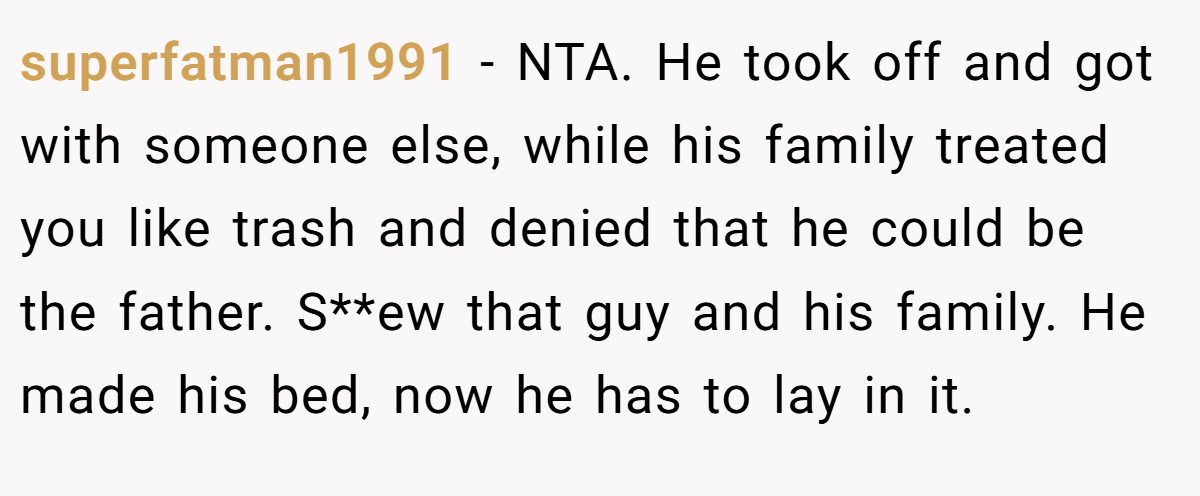 superfatman1991 - NTA. He took off and got with someone else, while his family treated you like trash and denied that he could be the father. S**ew that guy and his family. He made his bed, now he has to lay in it.