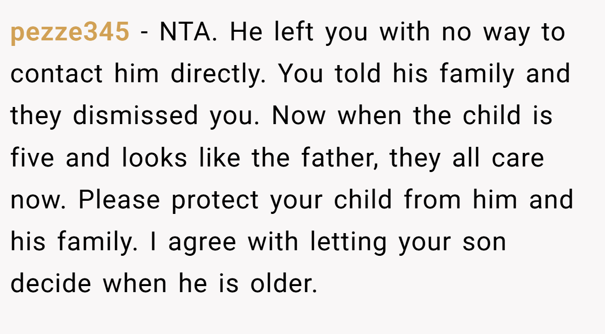 pezze345 - NTA. He left you with no way to contact him directly. You told his family and they dismissed you. Now when the child is five and looks like the father, they all care now. Please protect your child from him and his family. I agree with letting your son decide when he is older.