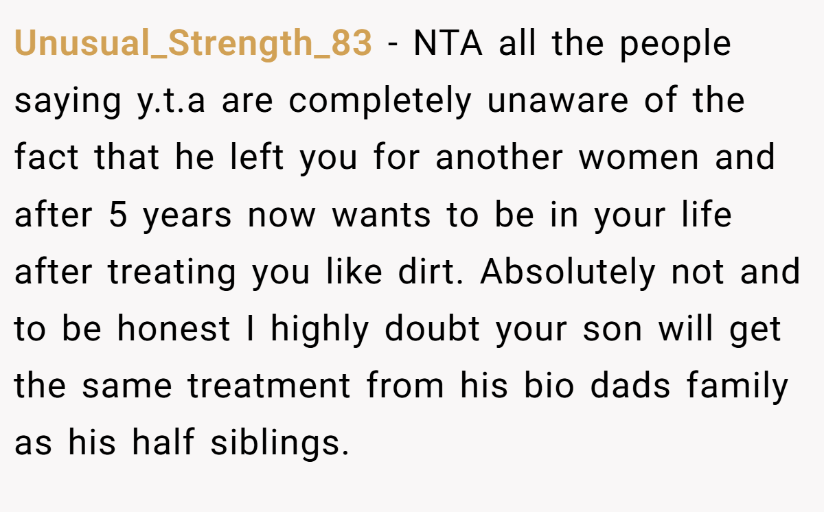Unusual_Strength_83 - NTA all the people saying y.t.a are completely unaware of the fact that he left you for another women and after 5 years now wants to be in your life after treating you like dirt. Absolutely not and to be honest I highly doubt your son will get the same treatment from his bio dads family as his half siblings.