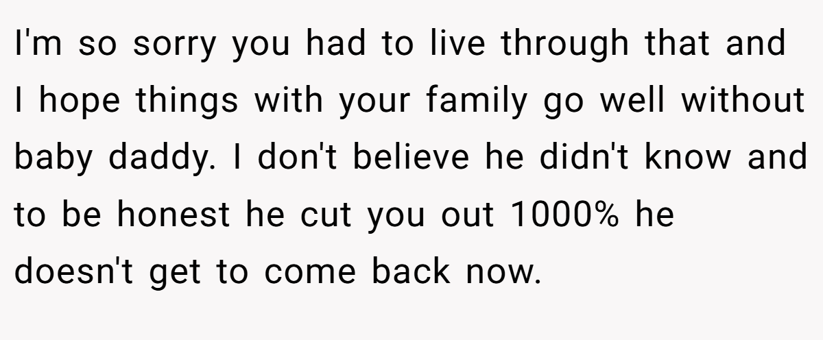 I'm so sorry you had to live through that and I hope things with your family go well without baby daddy. I don't believe he didn't know and to be honest he cut you out 1000% he doesn't get to come back now.