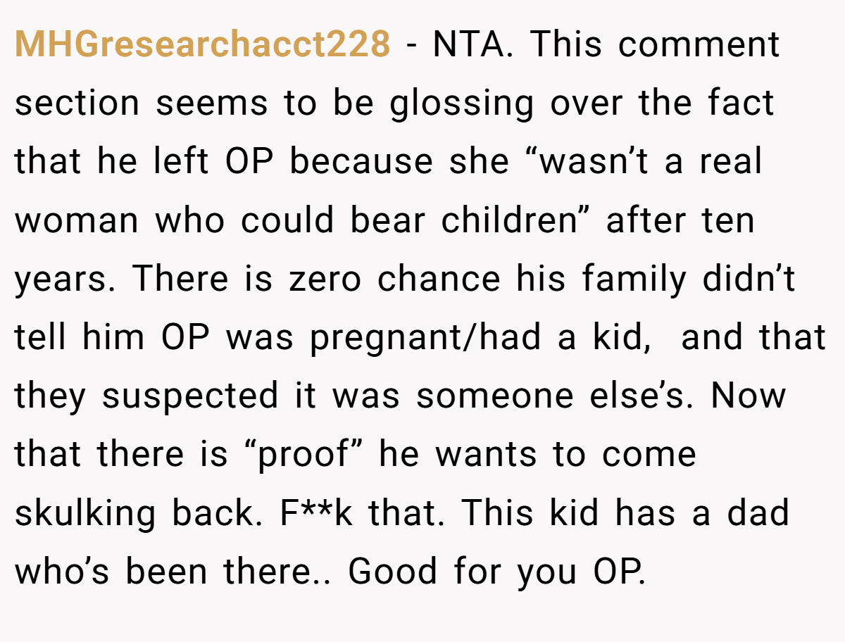 MHGresearchacct228 - NTA. This comment section seems to be glossing over the fact that he left OP because she “wasn’t a real woman who could bear children” after ten years. There is zero chance his family didn’t tell him OP was pregnant/had a kid,  and that they suspected it was someone else’s. Now that there is “proof” he wants to come skulking back. F**k that. This kid has a dad who’s been there.. Good for you OP.