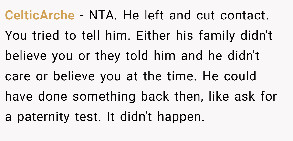CelticArche - NTA. He left and cut contact. You tried to tell him. Either his family didn't believe you or they told him and he didn't care or believe you at the time. He could have done something back then, like ask for a paternity test. It didn't happen.