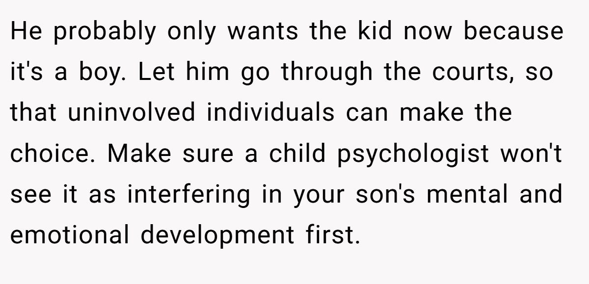 He probably only wants the kid now because it's a boy. Let him go through the courts, so that uninvolved individuals can make the choice. Make sure a child psychologist won't see it as interfering in your son's mental and emotional development first.