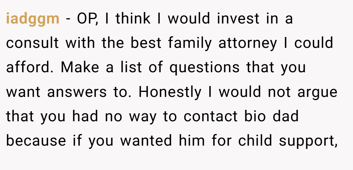 iadggm - OP, I think I would invest in a consult with the best family attorney I could afford. Make a list of questions that you want answers to. Honestly I would not argue that you had no way to contact bio dad because if you wanted him for child support,