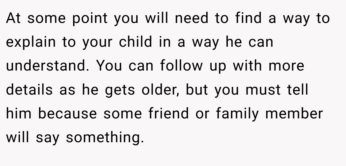 At some point you will need to find a way to explain to your child in a way he can understand. You can follow up with more details as he gets older, but you must tell him because some friend or family member will say something.