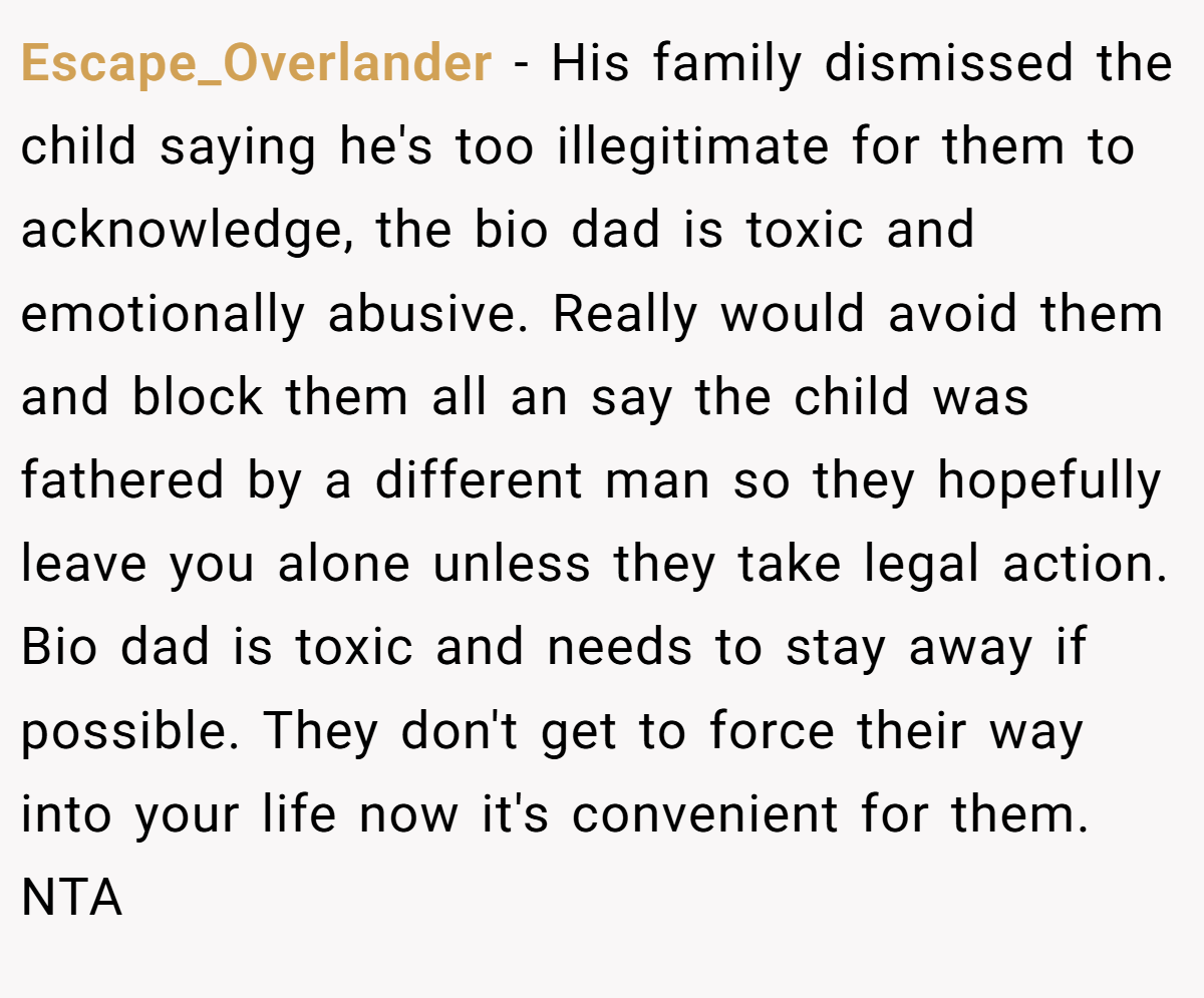 Escape_Overlander - His family dismissed the child saying he's too illegitimate for them to acknowledge, the bio dad is toxic and emotionally abusive. Really would avoid them and block them all an say the child was fathered by a different man so they hopefully leave you alone unless they take legal action. Bio dad is toxic and needs to stay away if possible. They don't get to force their way into your life now it's convenient for them. NTA