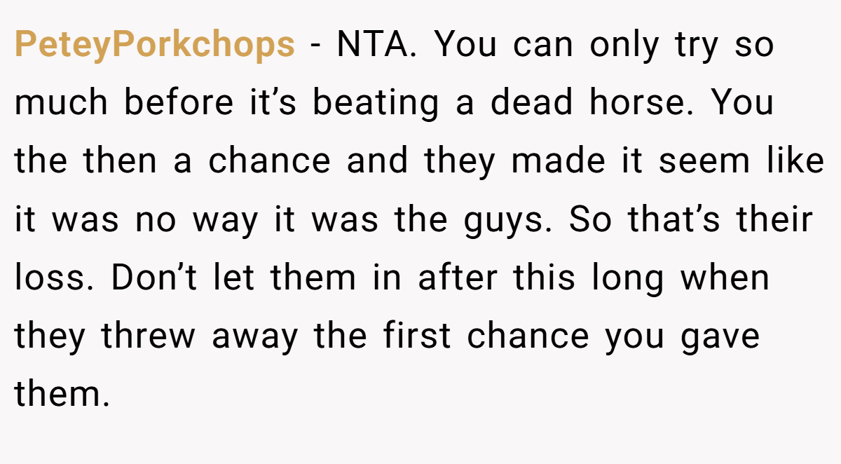 PeteyPorkchops - NTA. You can only try so much before it’s beating a dead horse. You the then a chance and they made it seem like it was no way it was the guys. So that’s their loss. Don’t let them in after this long when they threw away the first chance you gave them.