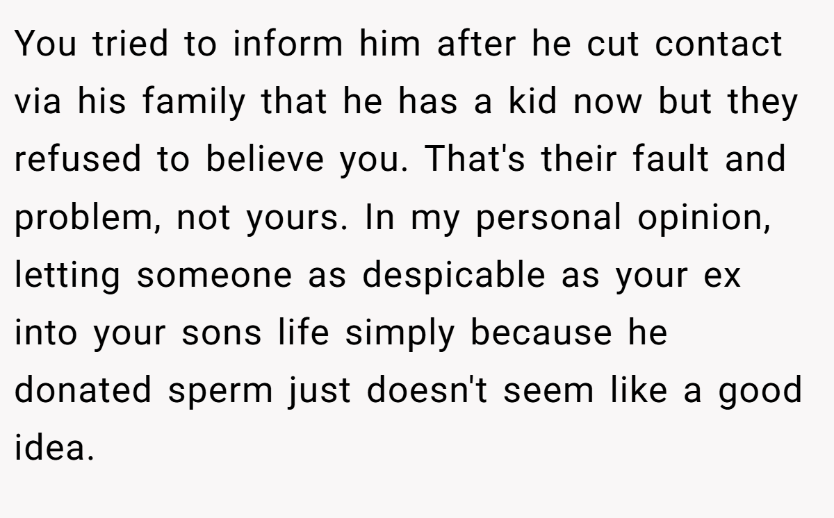 You tried to inform him after he cut contact via his family that he has a kid now but they refused to believe you. That's their fault and problem, not yours. In my personal opinion, letting someone as despicable as your ex into your sons life simply because he donated sperm just doesn't seem like a good idea.
