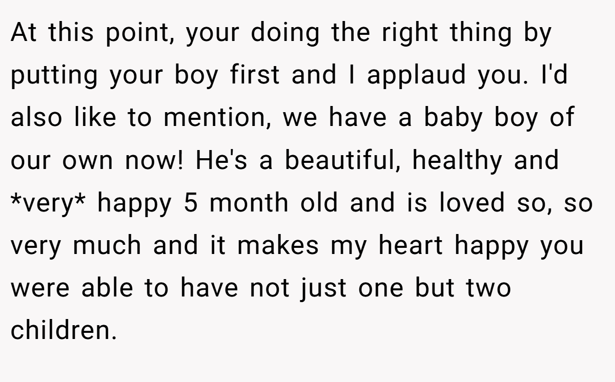 At this point, your doing the right thing by putting your boy first and I applaud you. I'd also like to mention, we have a baby boy of our own now! He's a beautiful, healthy and *very* happy 5 month old and is loved so, so very much and it makes my heart happy you were able to have not just one but two children.