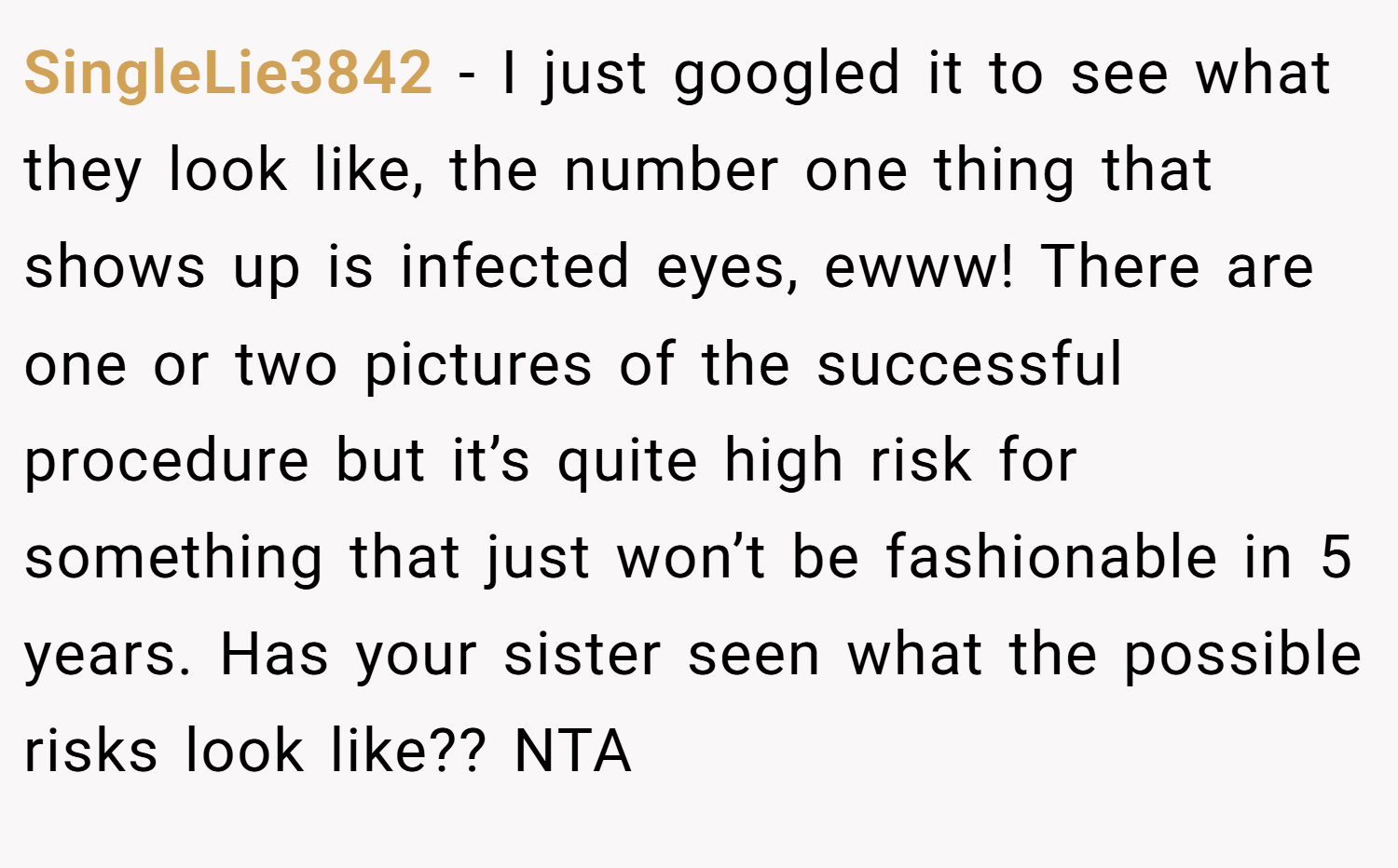 SingleLie3842 − I just googled it to see what they look like, the number one thing that shows up is infected eyes, ewww! There are one or two pictures of the successful procedure but it’s quite high risk for something that just won’t be fashionable in 5 years. Has your sister seen what the possible risks look like?? NTA