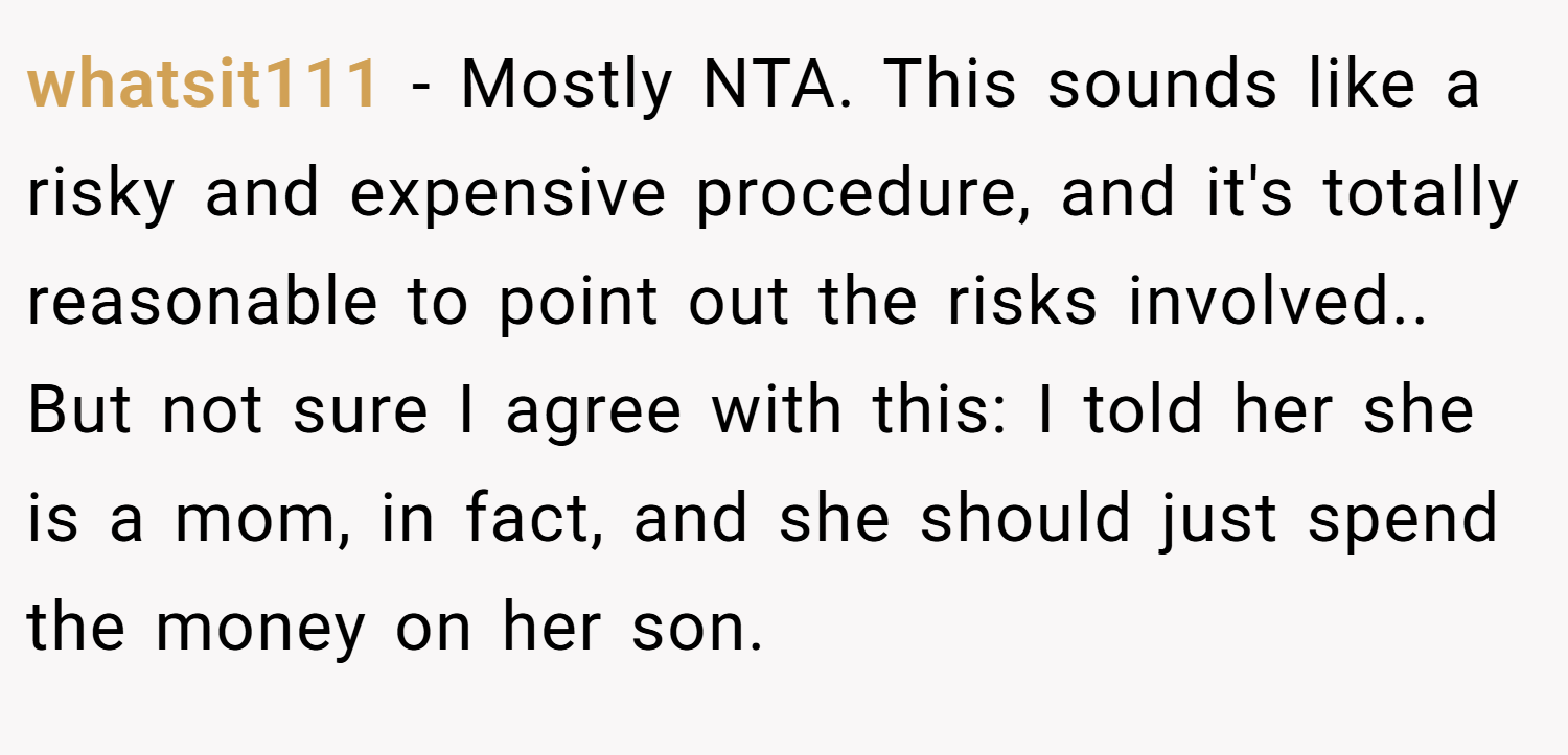 whatsit111 − Mostly NTA. This sounds like a risky and expensive procedure, and it's totally reasonable to point out the risks involved.. But not sure I agree with this: I told her she is a mom, in fact, and she should just spend the money on her son.