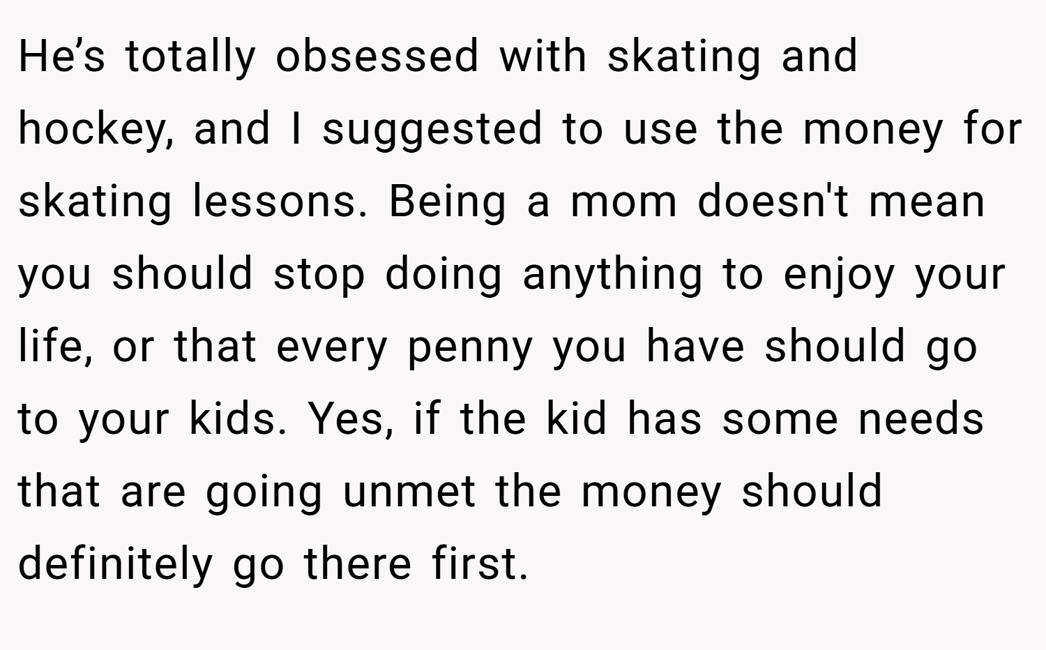 He’s totally obsessed with skating and hockey, and I suggested to use the money for skating lessons. Being a mom doesn't mean you should stop doing anything to enjoy your life, or that every penny you have should go to your kids. Yes, if the kid has some needs that are going unmet the money should definitely go there first.