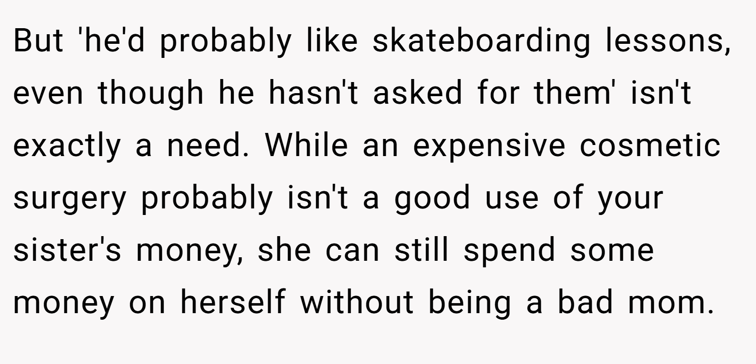 But 'he'd probably like skateboarding lessons, even though he hasn't asked for them' isn't exactly a need. While an expensive cosmetic surgery probably isn't a good use of your sister's money, she can still spend some money on herself without being a bad mom.