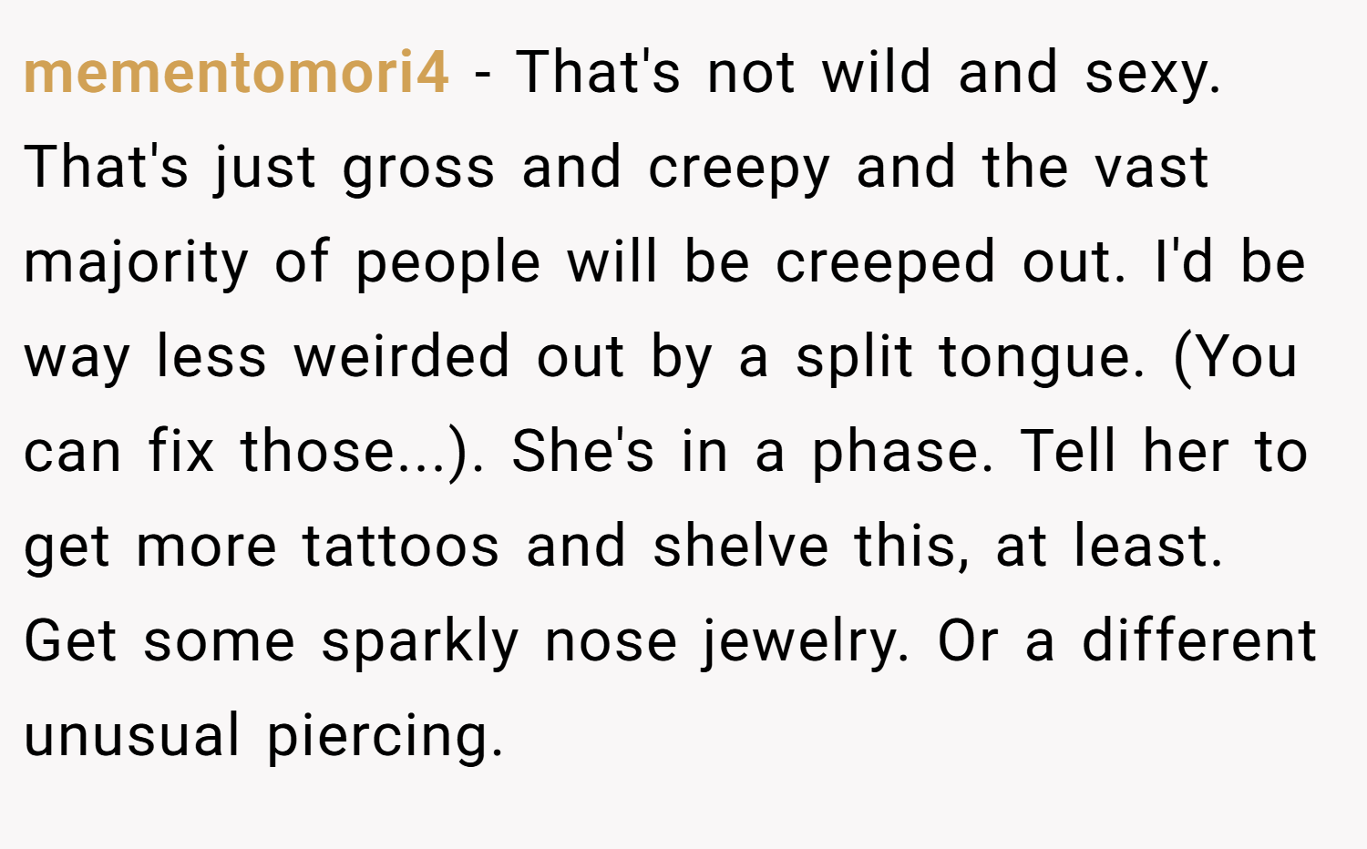 mementomori4 − That's not wild and sexy. That's just gross and creepy and the vast majority of people will be creeped out. I'd be way less weirded out by a split tongue. (You can fix those...). She's in a phase. Tell her to get more tattoos and shelve this, at least. Get some sparkly nose jewelry. Or a different unusual piercing.